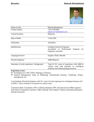 Resume Rakesh Khandelwal
Name in Full Rakesh Khandelwal
Contact details +60 123954481
rakesh_k13@hotmail.com
Current location Malaysia
Date of Birth 13.04.1969
Nationality Australian
Qualification Graduate Electrical Engineer
Accredited as Professional Engineer by
Engineers Australia.
Languages known English, Hindi, Marathi
Present Employer ABB Malaysia
Summary of work experience / background Total of 24+ years of experience with ABB in
various roles and countries in switchgear
solutions and related package business
Experience areas:
 Switchgear (LV, MV, EHV), Packages, E-Houses
 General Management, Sales & Marketing, International business, Tendering, Project
management, etc.
I am Graduate Electrical Engineer with 24+ years of work experience in switchgear business (LV
to EHV). I have worked in 4 countries in various roles.
Customers dealt: Consultants; EPCs; Global companies (EPC and end users) in O&G segment,
End clients in Industrial customers, O&G, Mining, Power plants; Utilities, International projects;
Internal customers
 