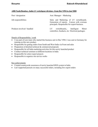 Resume Rakesh Khandelwal
ABB Nasik/Bombay, India LV switchgear division : from Dec’1994 to Jan’2000
Post / designation Asst. Manager – Marketing
Job responsibilities Sales and Marketing of LV switchboards.
Generation of reports. Liaison with overseas
principals. Responsible for export business.
Products involved / handled LV switchboards,; Intelligent Motor
controllers, busducts, etc Electrical packages.
Details of Responsibility / work
 I was part of core team who started this business unit in Dec’1994. I was sent to Germany for
training on this new product.
 Responsible for getting orders from South and West India via Front end sales
 Preparation of detailed technical & commercial proposals
 Responsible for all India marketing activities for this newly launched product
 Conduct technical seminars at different locations in India
 Responsible for select export projects
 Responsible to organize site service works
Key achievements
 Created countrywide awareness of newly launched MNS system in India
 Led /supported pursuits on many successful orders, including few export orders
 