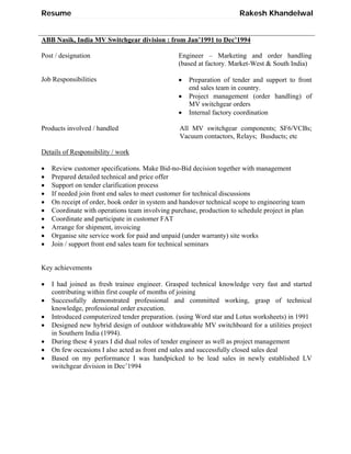 Resume Rakesh Khandelwal
ABB Nasik, India MV Switchgear division : from Jan’1991 to Dec’1994
Post / designation Engineer – Marketing and order handling
(based at factory. Market-West & South India)
Job Responsibilities  Preparation of tender and support to front
end sales team in country.
 Project management (order handling) of
MV switchgear orders
 Internal factory coordination
Products involved / handled All MV switchgear components; SF6/VCBs;
Vacuum contactors, Relays; Busducts; etc
Details of Responsibility / work
 Review customer specifications. Make Bid-no-Bid decision together with management
 Prepared detailed technical and price offer
 Support on tender clarification process
 If needed join front end sales to meet customer for technical discussions
 On receipt of order, book order in system and handover technical scope to engineering team
 Coordinate with operations team involving purchase, production to schedule project in plan
 Coordinate and participate in customer FAT
 Arrange for shipment, invoicing
 Organise site service work for paid and unpaid (under warranty) site works
 Join / support front end sales team for technical seminars
Key achievements
 I had joined as fresh trainee engineer. Grasped technical knowledge very fast and started
contributing within first couple of months of joining
 Successfully demonstrated professional and committed working, grasp of technical
knowledge, professional order execution.
 Introduced computerized tender preparation. (using Word star and Lotus worksheets) in 1991
 Designed new hybrid design of outdoor withdrawable MV switchboard for a utilities project
in Southern India (1994).
 During these 4 years I did dual roles of tender engineer as well as project management
 On few occasions I also acted as front end sales and successfully closed sales deal
 Based on my performance I was handpicked to be lead sales in newly established LV
switchgear division in Dec’1994
 