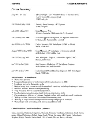 Resume Rakesh Khandelwal
Career Summary
May’2011 till Date : LBU Manager / Vice President (Head of Business Unit)
LV Systems (P&L responsible)
ABB Malaysia
Feb’2011 till May’2011 : Country Sales Manager – LV System
ABB Malaysia
July’2006 till Jan’2011 : Sales Manager-WA,
Western Australia, ABB Australia Pty. Limited
Feb’2005 to June’2006 : Sales and application engineer, LV Systems and related
Sydney, ABB Australia Pty. Limited
April’2004 to Oct’2006 : Project Manager, MV Switchgear (3.3kV to 33kV)
Nasik, ABB India
August’2000 to Dec’2003 : Sales Manager, LV switchgear systems and related
ABB Dubai, UAE, Middle East
Feb’2000 to Aug’2000 : Asst. Manager – Projects, Substations (upto 132kV)
Baroda, ABB India
Jan’1995 to Feb’2000 : Asst Manager-Marketing, LV Switchgear Systems
ABB India (Nasik and Mumbai)
Jan’1991 to Dec’1995 : Marketing and Order Handling Engineer, MV Switchgear
Nasik, ABB India
Key attributes / achievements:
 Works with passion
 Successful track record of performance all throughout career in ABB
 Lived and worked in 4 countries so far
 Booked many large contracts while in sales in all countries, including direct export orders
 Business oriented. Results driven personality
 Very Proactive. Proven leadership capabilities.
 Excellent communication, analytical, strategic, negotiations skills
 Can work across all types of cultures. Dealt & worked with people across all continents.
 Widely travelled. Successful International business exposure
 Working in large, diversified organization dealing with people at all levels.
 Worked very well networking with people around the world
Countries visited / lived for business / pleasure:
India, Australia, Malaysia, Singapore, Thailand, Vietnam, Cambodia, Indonesia, South Korea,
Japan, China, Philippines, Dubai, Qatar, South Africa, Germany, UK, France, Netherlands,
Belgium, Czech, Austria, Switzerland, USA, Canada, Mexico, Turkey, Greece.
 