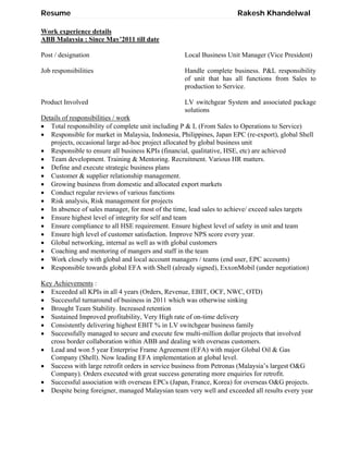 Resume Rakesh Khandelwal
Work experience details
ABB Malaysia : Since May’2011 till date
Post / designation Local Business Unit Manager (Vice President)
Job responsibilities Handle complete business. P&L responsibility
of unit that has all functions from Sales to
production to Service.
Product Involved LV switchgear System and associated package
solutions
Details of responsibilities / work
 Total responsibility of complete unit including P & L (From Sales to Operations to Service)
 Responsible for market in Malaysia, Indonesia, Philippines, Japan EPC (re-export), global Shell
projects, occasional large ad-hoc project allocated by global business unit
 Responsible to ensure all business KPIs (financial, qualitative, HSE, etc) are achieved
 Team development. Training & Mentoring. Recruitment. Various HR matters.
 Define and execute strategic business plans
 Customer & supplier relationship management.
 Growing business from domestic and allocated export markets
 Conduct regular reviews of various functions
 Risk analysis, Risk management for projects
 In absence of sales manager, for most of the time, lead sales to achieve/ exceed sales targets
 Ensure highest level of integrity for self and team
 Ensure compliance to all HSE requirement. Ensure highest level of safety in unit and team
 Ensure high level of customer satisfaction. Improve NPS score every year.
 Global networking, internal as well as with global customers
 Coaching and mentoring of mangers and staff in the team
 Work closely with global and local account managers / teams (end user, EPC accounts)
 Responsible towards global EFA with Shell (already signed), ExxonMobil (under negotiation)
Key Achievements :
 Exceeded all KPIs in all 4 years (Orders, Revenue, EBIT, OCF, NWC, OTD)
 Successful turnaround of business in 2011 which was otherwise sinking
 Brought Team Stability. Increased retention
 Sustained Improved profitability, Very High rate of on-time delivery
 Consistently delivering highest EBIT % in LV switchgear business family
 Successfully managed to secure and execute few multi-million dollar projects that involved
cross border collaboration within ABB and dealing with overseas customers.
 Lead and won 5 year Enterprise Frame Agreement (EFA) with major Global Oil & Gas
Company (Shell). Now leading EFA implementation at global level.
 Success with large retrofit orders in service business from Petronas (Malaysia’s largest O&G
Company). Orders executed with great success generating more enquiries for retrofit.
 Successful association with overseas EPCs (Japan, France, Korea) for overseas O&G projects.
 Despite being foreigner, managed Malaysian team very well and exceeded all results every year
 