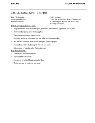 Resume Rakesh Khandelwal
ABB Malaysia : Since Feb’2011 to May’2011
Post / designation Sales Manager
Job responsibilities Sales and Marketing. Head of Sales team.
Product Involved LV switchgear System and associated
Package solutions
Details of responsibilities / work
・ Responsible for market in Malaysia, Indonesia, Philippines, Japan EPC (re-export)
・ Define and execute sales strategic plans
・ Customer relationship management.
・ Growing business from domestic and allocated export markets
・ Bid-no-Bid decision, Risk review analysis for each project
・ Ensure highest level of integrity for self and team
・ Submission of regular order forecast report
Key Achievements :
・ Established well in short time.
・ Improved tender quality
・ Success in couple of large project orders
・ Got promoted as business unit head
 