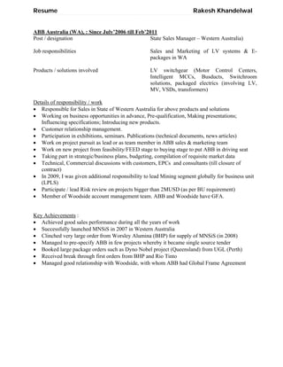 Resume Rakesh Khandelwal
ABB Australia (WA), : Since July’2006 till Feb’2011
Post / designation
Job responsibilities
Products / solutions involved
State Sales Manager – Western Australia)
Sales and Marketing of LV systems & E-
packages in WA
LV switchgear (Motor Control Centers,
Intelligent MCCs, Busducts, Switchroom
solutions, packaged electrics (involving LV,
MV, VSDs, transformers)
Details of responsibility / work
 Responsible for Sales in State of Western Australia for above products and solutions
 Working on business opportunities in advance, Pre-qualification, Making presentations;
Influencing specifications; Introducing new products.
 Customer relationship management.
 Participation in exhibitions, seminars. Publications (technical documents, news articles)
 Work on project pursuit as lead or as team member in ABB sales & marketing team
 Work on new project from feasibility/FEED stage to buying stage to put ABB in driving seat
 Taking part in strategic/business plans, budgeting, compilation of requisite market data
 Technical, Commercial discussions with customers, EPCs and consultants (till closure of
contract)
 In 2009, I was given additional responsibility to lead Mining segment globally for business unit
(LPLS)
 Participate / lead Risk review on projects bigger than 2MUSD (as per BU requirement)
 Member of Woodside account management team. ABB and Woodside have GFA.
Key Achievements :
 Achieved good sales performance during all the years of work
 Successfully launched MNSiS in 2007 in Western Australia
 Clinched very large order from Worsley Alumina (BHP) for supply of MNSiS (in 2008)
 Managed to pre-specify ABB in few projects whereby it became single source tender
 Booked large package orders such as Dyno Nobel project (Queensland) from UGL (Perth)
 Received break through first orders from BHP and Rio Tinto
 Managed good relationship with Woodside, with whom ABB had Global Frame Agreement
 
