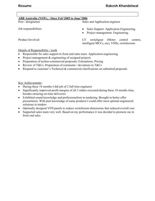 Resume Rakesh Khandelwal
ABB Australia (NSW), : Since Feb’2005 to June’2006
Post / designation Sales and Application engineer
Job responsibilities  Sales Support. Application Engineering.
 Project management. Engineering.
Product Involved LV switchgear (Motor control centers,
intelligent MCCs, etc), VSDs, switchrooms
Details of Responsibility / work
 Responsible for sales support to front end sales team. Application engineering.
 Project management & engineering of assigned projects
 Preparation of techno-commercial proposals; Estimations; Pricing
 Review of T&Cs. Preparation of comments / deviations to T&Cs
 Respond to customer’s Technical & commercial clarifications on submitted proposals
Key Achievements :
 During these 18 months I did job of 2 full time engineers
 Significantly improved profit margins of all 3 orders executed during these 18 months time,
besides ensuring on-time deliveries
 Exhibited sound knowledge and professionalism in tendering. Brought in better offer
presentation. With past knowledge of same products I could offer most optimal engineered
solutions in tenders
 Optimally designed VFD panels to reduce switchroom dimensions that reduced overall cost
 Supported sales team very well. Based on my performance it was decided to promote me in
front end sales
 