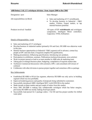 Resume Rakesh Khandelwal
ABB Dubai, UAE, LV switchgear division : from August 2000 to Dec’2003
Designation / post Sales Manager
Job responsibilities (in Brief)  Sales and marketing of LV switchboards.
 To develop business in Industrial / O&G
market, Utilities, Export market, to tap
internal business potential.
Products involved / handled All types of LV switchboards and switchgear
components; Intelligent Motor controllers;
Capacitors; VFDs; Softstarters
Details of Responsibility / work
 Sales and marketing of LV switchgear
 Develop business in industrial market (primarily Oil and Gas). DUABB was otherwise weak
in this area
 Identify business opportunities in Industrial / O&G segment well in advance, contact key
people at EPC and end client, if required complete Pre-qualification,
 Making presentations; Influencing specifications; Introducing new products.
 Participation in exhibitions, seminars. Publications (technical documents, news articles)
 Work on project pursuit as lead or as team member in ABB sales & marketing team
 Taking part in strategic/business plans, budgeting, compilation of requisite market data
 Technical, Commercial discussions with customers, EPCs and consultants (till closure of
contract)
 Collaborate with other divisions to pursue project together and sometimes offer as package
Key Achievements
 Established DUABB in Oil & Gas segment, otherwise DUABB was only active in building
segment which was less profitable.
 Improved tendering process and quality of proposals being submitted to custoemers
 Successfully introduced ABB’s Intelligent MCC (with INSUM) in the market
 Made inroads in Qatar market and got couple of orders from this market
 Since 2001 DUABB is making only withdrawable switchgear which has better margins,
previously DUABB was mostly making fixed type panels
 Successfully lead pursuit for 2 package orders. 1 for Oil and Gas project another for chilled
water plant
 