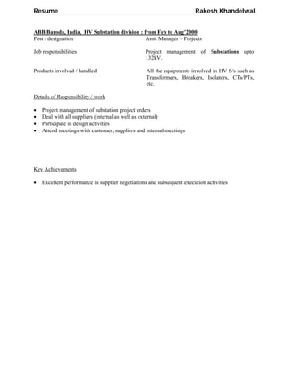 Resume Rakesh Khandelwal
ABB Baroda, India, HV Substation division : from Feb to Aug’2000
Post / designation Asst. Manager – Projects
Job responsibilities Project management of Substations upto
132kV.
Products involved / handled All the equipments involved in HV S/s such as
Transformers, Breakers, Isolators, CTs/PTs,
etc.
Details of Responsibility / work
 Project management of substation project orders
 Deal with all suppliers (internal as well as external)
 Participate in design activities
 Attend meetings with customer, suppliers and internal meetings
Key Achievements
 Excellent performance in supplier negotiations and subsequent execution activities
 
