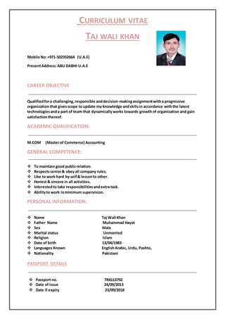 CURRICULUM VITAE 
TAJ WALI KHAN 
Mobile No: +971-502352664 (U.A.E) 
Present Address: ABU DABHI-U.A.E 
CAREER OBJECTIVE 
Qualified for a challenging, responsible and decision-making assignment with a progressive 
organization that gives scope to update my knowledge and skills in accordance with the latest 
technologies and a part of team that dynamically works towards growth of organization and gain 
satisfaction thereof. 
ACADEMIC QUALIFICATION: 
M.COM (Master of Commerce) Accounting 
GENERAL COMPETENCE: 
 To maintain good public relation. 
 Respects senior & obey all company rules. 
 Like to work hard by self & lesson to other. 
 Honest & sincere in all activities. 
 Interested to take responsibilities and extra task. 
 Ability to work in minimum supervision. 
PERSONAL INFORMATION: 
 Name Taj Wali Khan 
 Father Name Muhammad Hayat 
 Sex Male 
 Marital status Unmarried 
 Religion Islam 
 Date of birth 13/04/1983 
 Languages Known English Arabic, Urdu, Pashto, 
 Nationality Pakistani 
PASSPORT DETAILS 
 Passport no. TR4113792 
 Date of issue 24/09/2013 
 Date if expiry 23/09/2018 
 