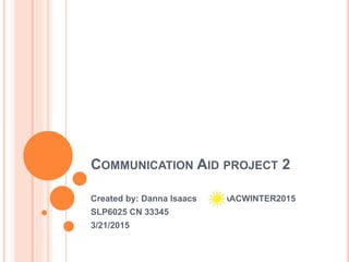 COMMUNICATION AID PROJECT 2
Created by: Danna Isaacs . AACWINTER2015
SLP6025 CN 33345
3/21/2015
 