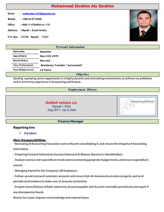 Personal Information
Nationality Egyptian
Date Of Birth Sep 11th 1979
Marital Status Married
Visa / Professional Residency Transfer “ Accountant”
Year Of Experience 14 Years
Objective
Seeking a growing career opportunity ina highlydynamic and stimulatingenvironment,to achieve my ambitions
and to enrichmy experience inAccountingand finance.
Employment History
Added values co.
Riyadh – KSA
Aug 2011- Up to Date
Finance Manager
Reporting line
 President.
Main Responsibilities:
- Reviewingall AccountingTransaction and verifyand consolidatingit,and ensure the integrityof Accounting
Information.
- PreparingFinancial Statements(Income Statement& Balance Sheet) ona MonthlyBasis.
- Analyze revenue and expenditure trendsandrecommendappropriate budgetlevels,andensure expenditure
control.
- Managing Payroll for the Company's30 Employees.
- Follow-upandreviewof customers accounts and ensure that all movementsare done properly,and send
periodicconfirmationsto make sure of accounts conformity.
- Prepare reconciliationsofBank statement,Account payable and Account receivable periodicallyandreport if
any discrepanciesfound.
Reason for Leave:Improve my knowledge and material status.
MMoohhaammmmeedd IIbbrraahhiimm AAllyy IIbbrraahhiimm
Email : mdibrahim.1979@gmail.com
Mobile : +966 54 6772098
Office : +966 11 4764044 ex: 110
Address : Riyadh - Saudi Arabia
P.O. Box : 27749 Riyadh: 11427
 