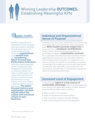 10 Most Likely to Lead
Winning Leadership OUTCOMES:
Establishing Meaningful KPIs
Individual and Organizational
Sense of Purpose
Employees today want a clear understanding of how their everyday
work activities align to the organization’s mission and strategic
goals. When leaders provide insight into the
purpose and value of employee contributions,
it helps to foster a sense of personal empowerment and
accountability in helping the organization succeed.
This is particularly critical when businesses have heavily matrixed
organizational structures and/or rely on individual contributors.
Communicating a sense of purpose is not a single event; it is a
continuous process that requires two-way dialogue so employees
can personalize the corporate vision and innovate through shared
understanding. Taken superficially, communicating vision can
sound passive. Done effectively, it is tremendously energizing and
effective at driving business performance.
Increased Level of Engagement
In the Human Age, talent is a key source of
sustainable advantage making employee engagement
a key measure of the organization’s ability to compete. Research2
shows that effective leaders make it a priority to:
•	 Retain top talent in the organization
•	 Create an empowered and involved workforce
•	 Align compensation programs with talent strategies
•	 Build a strong employment brand for the organization
2
Engagement Study, Right Management, 2008.
One way to assess leadership
effectiveness is to look at business
performance based on quantifiable
financially-based metrics such
as sales revenue and gross
margin. But organizations
would benefit from
also considering
talent-focused Key
Performance Indicators
(KPIs) when evaluating leadership
impact. In developing the Right
Management P3 Leader Model,
we chose four measures that
speak to a leader’s ability to build
a talent-driven organization that
is primed to achieve and sustain
high performance in today’s
business environment in addition
to traditional metrics for business
performance. The talent-
focused metrics your
organization chooses
should reflect the
culture and outcomes
unique to your
business.
people: purpose: performance
eader modelP3
 