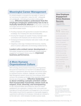 Start investing in the right people. Predicting, Developing, and Measuring Leadership Effectiveness in the Human Age. 11
3
	Australia Career Study, Right
Management, 2012
4
	How Employee Engagement Drives
Business Success, Chief Executive,
2011, http://chiefexecutive.net/how-
employee-engagement-drives-business-
success/
5
	Global Career Aspiration Survey, Right
Management, 2014
Meaningful Career Management
It’s critical for leaders to recognize the new reality of “career for
me” and ensure the organization makes the shift – strategically
and operationally – from being job providers to being career
enablers. Effective leaders understand that the
employer-employee relationship has to be a
mutually beneficial alliance so they build a culture that
encourages personal and professional growth. In our view, attributes
of an effective leader include:
•	 Providing employees with opportunities to broaden their skills and
knowledge, thus increasing their value and employability
•	 Ensuring that managers are capable of having meaningful career
conversations with employees and are held accountable
•	 Developing functional and enterprise-wide career models, with agile
career pathways
•	 Integrating a wide range of developmental resources, including
person-to-person collaboration and technology-enabled learning
Leaders who embed career development into
their people management process significantly increase employee
engagement3
and research shows a pay-off in improved
business performance.
A More Humane
Organizational Culture
With technology driving business toward being more fragmented,
fast-paced and impersonal, it is important to be deliberate about
creating an organizational culture that values and demands respect
for individual concerns, ambitions, challenges, and working styles.
Right Management research shows that more employees define
success in the workplace as the level of their enjoyment and happiness
than the size of their paycheck.5
Effective leadership
is about creating a people-oriented culture
that incorporates humanistic values such as
respect, trust, diversity, and transparency.
It's also critical that leaders demonstrate the values and mission
established by the organization, investing in their communities both
financially and through participation and engagement in the community.
When leaders ensure that the organization is meaningfully engaged in
supporting the well-being of its employees, individuals are motivated to
do their best work—which translates into better business results.
How Employee
Engagement
Drives Business
Success
Chief Executive
magazine in 2011
In a Towers
Watson study
of 50 companies over
a one-year period,
organizations with high
employee engagement
had a 19 percent
increase in operating
income and nearly
28 percent growth in
earnings per share
(EPS). Conversely,
companies with low
levels of engagement
saw operating income
drop more than
32 percent and
EPS decline
11 percent.4
 