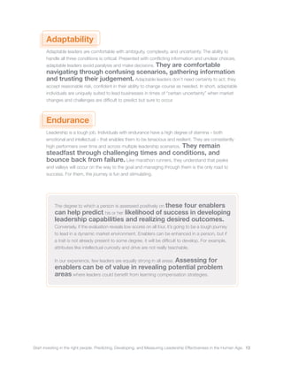 Start investing in the right people. Predicting, Developing, and Measuring Leadership Effectiveness in the Human Age. 13
Adaptability
Adaptable leaders are comfortable with ambiguity, complexity, and uncertainty. The ability to
handle all three conditions is critical. Presented with conflicting information and unclear choices,
adaptable leaders avoid paralysis and make decisions. They are comfortable
navigating through confusing scenarios, gathering information
and trusting their judgement. Adaptable leaders don’t need certainty to act; they
accept reasonable risk, confident in their ability to change course as needed. In short, adaptable
individuals are uniquely suited to lead businesses in times of “certain uncertainty” when market
changes and challenges are difficult to predict but sure to occur.
Endurance
Leadership is a tough job. Individuals with endurance have a high degree of stamina – both
emotional and intellectual – that enables them to be tenacious and resilient. They are consistently
high performers over time and across multiple leadership scenarios. They remain
steadfast through challenging times and conditions, and
bounce back from failure. Like marathon runners, they understand that peaks
and valleys will occur on the way to the goal and managing through them is the only road to
success. For them, the journey is fun and stimulating.
The degree to which a person is assessed positively on these four enablers
can help predict his or her likelihood of success in developing
leadership capabilities and realizing desired outcomes.
Conversely, if the evaluation reveals low scores on all four, it’s going to be a tough journey
to lead in a dynamic market environment. Enablers can be enhanced in a person, but if
a trait is not already present to some degree, it will be difficult to develop. For example,
attributes like intellectual curiosity and drive are not really teachable.
In our experience, few leaders are equally strong in all areas. Assessing for
enablers can be of value in revealing potential problem
areas where leaders could benefit from learning compensation strategies.
 