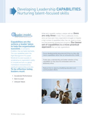 14 Most Likely to Lead
Capabilities are the
actions a leader takes
to help the organization
succeed. In contrast to
Enablers, they are highly teachable.
The core capabilities within the
Right Management P3 Leader
Model are focused squarely on
accelerating an organization’s ability
to compete and win in a global
marketplace characterized by
significant opportunities and risks.
To be effective today,
leaders must:
•	 Accelerate Performance
•	 Dare to Lead
•	 Unleash Talent
Developing Leadership CAPABILITIES:
Nurturing talent-focused skills
While each capability overlays a deeper skill-set, there
are only three in total. This is a deliberate choice,
since we have seen many organizations struggle to integrate
a high number of capabilities (often, five, six, seven or more)
into their leadership development programs. Our leaner
set of capabilities is a more practical
approach that can help organizations:
Focus developmental resources and time on a few vital
macro-capabilities rather than an exhaustive list of skills
Foster easy understanding and better retention of key
capabilities so they become embedded within the
leadership ethos
Reduce time to value by simplifying education and
communication efforts
people: purpose: performance
eader modelP3
 
