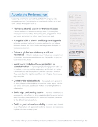 Start investing in the right people. Predicting, Developing, and Measuring Leadership Effectiveness in the Human Age. 15
Jonas Prising,
Chairman & CEO,
ManpowerGroup
Moving a
business
forward in the 21st
century relates much
more to HOW leaders
do things – their soft
skills –than to their
knowledge, expertise
and experience. This
is true at all levels –
C-suite, executive
level, middle
management.
Accelerate Performance
Leadership performance is an individual effort with company-wide
consequences, and the organization is more likely to perform at its best
when a leader develops the skills to:
•	 Provide a shared vision for transformation
Effective leadership is about articulating a vision – one that gives
employees the “why” behind their contributions, engages their minds
and hearts, and unites their efforts toward a common goal.
•	 Navigate both a short- and long-term agenda
Achieving sustained performance requires leaders who can balance
near-term revenue and cost concerns with longer-term strategies for
business development.
•	 Balance global consistency and local
relevance ­— Effective leaders ensure the business operates from
a consistent set of strategies while enabling the flexibility to adapt to
local needs and cultures.
•	 Inspire and mobilize the organization in
transformation ­— Improving employee engagement is the key
to creating a more competitive organization, and it starts at the top.
Effective leaders help employees buy into the company’s direction.
They understand the significance of their role in helping the company
reach its goals.
•	 Collaborate transversally ­— Increasingly, work gets done
by sharing ideas across disciplines, across time zones, across cultures,
and across companies. Leaders set the tone for enabling that level of
collaboration.
•	 Build high performing teams ­— Individual performance is
necessary but not sufficient to drive organizational performance. Leaders
need to address underperformance of teams and create the conditions
for the different teams to perform.
•	 Build organizational capability ­— Leaders need to insist
on an infrastructure with appropriate systems, resources and processes
in place to achieve strategic goals.
 