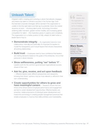 Start investing in the right people. Predicting, Developing, and Measuring Leadership Effectiveness in the Human Age. 17
Mara Swan,
Executive Vice
President, Global
Strategy and Talent,
ManpowerGroup
Effective
leaders align
the organization to
one red thread in
terms of strategy
and execution, while
giving individuals the
flexibility to contribute
and grow
meaningfully.
Unleash Talent
A leader’s skill in creating and nurturing a culture that attracts, engages,
and retains top talent is critical to success in the Human Age. Even
the best-laid corporate strategies will be stymied if the organization is
unable to find the right talent and fully tap its potential. Given the market
dynamics at work -- shrinking talent pools, technology innovation,
widening skills mismatch, greater worker mobility, and increasing global
competition for talent -- this imperative grows in urgency and complexity.
The organization is in a better position to fully unleash its talent when a
leader learns how to:
•	 Demonstrate integrity ­— As organization become more
collaborative, internally and externally, it’s important for leaders to
model the transparency and mutual respect that should characterize
all working relationships.
•	 Build trust ­— Employees need to have confidence that leaders
are making decisions based on the goals of the enterprise, not on their
personal or siloed interests.
•	 Show selflessness, putting “we” before “I” ­—
Leaders work for the common good and put organizational success
ahead of their own.
•	 Ask for, give, receive, and act upon feedback
­— Effective leaders seek different perspectives and viewpoints,
knowing that others’ opinions may be more relevant or will enrich their
own understanding.
•	 Create opportunities for others to grow and
have meaningful careers — Research shows that two-
thirds of the drivers behind employee performance and engagement
are tied to career development opportunities. Effective leaders are
proactive, visible proponents of individual career development and
invest time and energy in creating people management practices that
enable employees to improve their skills portfolios and marketability.
 