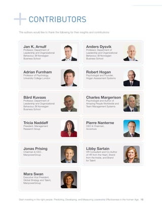 Start investing in the right people. Predicting, Developing, and Measuring Leadership Effectiveness in the Human Age. 19
The authors would like to thank the following for their insights and contributions:
CONTRIBUTORS
Jan K. Arnulf
Professor, Department of
Leadership and Organizational
Behaviour, BI Norwegian
Business School
Tricia Naddaff
President, Management
Research Group
Adrian Furnham
Professor of Psychology,
University College London
Jonas Prising
Chairman & CEO ,
ManpowerGroup
Bård Kuvaas
Professor, Department of
Leadership and Organizational
Behaviour, BI Norwegian
Business School
Mara Swan
Executive Vice President,
Global Strategy and Talent,
ManpowerGroup
Anders Dysvik
Professor, Department of
Leadership and Organizational
Behaviour, BI Norwegian
Business School
Pierre Nanterne
CEO & Chairman,
Accenture
Robert Hogan
Psychologist and Founder,
Hogan Assessment Systems
Libby Sartain
HR Consultant and Co-Author
of HR from the Heart, Brand
from the Inside, and Brand
for Talent
Charles Margerison
Psychologist and Author of
Amazing People Worldwide and
Team Management Systems
 