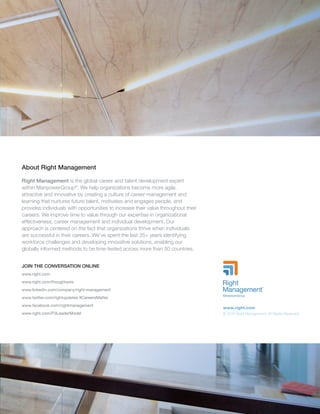 About Right Management
Right Management is the global career and talent development expert
within ManpowerGroup®
. We help organizations become more agile,
attractive and innovative by creating a culture of career management and
learning that nurtures future talent, motivates and engages people, and
provides individuals with opportunities to increase their value throughout their
careers. We improve time to value through our expertise in organizational
effectiveness, career management and individual development. Our
approach is centered on the fact that organizations thrive when individuals
are successful in their careers. We’ve spent the last 35+ years identifying
workforce challenges and developing innovative solutions, enabling our
globally informed methods to be time-tested across more than 50 countries.
JOIN THE CONVERSATION ONLINE
www.right.com
www.right.com/thoughtwire
www.linkedin.com/company/right-management
www.twitter.com/rightupdates #CareersMatter
www.facebook.com/rightmanagement
www.right.com/P3LeaderModel
www.right.com
© 2016 Right Management. All Rights Reserved.
 