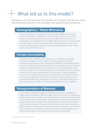 4 Most Likely to Lead
What led us to this model?
1
Talent Management Survey, Manpower Group
We began with how business and markets are changing. We see four major
transformational trends in the workplace that directly impact leadership:
Demographics / Talent Mismatch.
Due to demographic and societal shifts, companies are struggling to find people
with the precise skills or combination of skills they need. In 2015, over one-third of
employers worldwide said they were having trouble filling positions due to lack of
suitable talent.1
As the global demand for highly skilled labor continues to grow, leaders
will need to align their talent strategies with their business strategies to ensure that
they have the right people in place, and rethink old assumptions about work models,
people practices and talent sources.
Certain Uncertainty.
In the Human Age, companies can no longer count on maintaining a sustainable
competitive advantage. To thrive in today’s ever-changing, global environment,
organizations must be agile in order to anticipate and respond to the constantly evolving
economic, demographic, and technological forces that are reshaping the world. In these
periods of sustained uncertainty, business leaders need to take decisive action based
on strong principles. Yet too many react defensively and irrationally or become paralyzed
by the turmoil. As a result, organizations become less nimble, employee engagement
drops, and productivity falls. To adapt to the unprecedented mix of changes impacting
business today, organizations need adaptive, agile and courageous leaders who are
comfortable navigating risk; passionate about investing in skill building opportunities for
their employees; and, innovative in the way they leverage talent to stay competitive.
Resegmentation of Markets.
The voice of the consumer is shaping products and services to an unprecedented
degree today. Empowered by digital technology, consumers are using their smartphones,
tablets and other devices to gather information and share opinions about companies with
one another and with the world at large. This global inter-connection has led consumers
to expect higher value and lower prices, while accelerating competition and innovation.
Given the talent shortage and today’s connected workplace, high-value individuals have
greater freedom to set the terms of their employment and choose where, when, and how
they want to work. The transparency enabled by social media gives candidates more
options and an unfiltered look at jobs and companies they are considering.
 