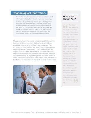 Start investing in the right people. Predicting, Developing, and Measuring Leadership Effectiveness in the Human Age. 5
Technological Innovation.
For the first time, individuals can access a vast amount of
information instantly from virtually anywhere. Technology
is spawning new business models, and organizations are
becoming less hierarchical and more fragmented. Talent
is dispersed geographically but connected digitally and
the “walls” of the company have become permeable and
flexible. Combining talent and technology, and making
the right decisions about insourcing, outsourcing, and
collaboration will require innovative leadership ideas.
Many existing leadership models were developed for times when
business conditions were more stable, when growth followed
predictable patterns, when producers had more power than
consumers to shape markets, and when the employer-employee
relationship was a one-way street. Today, business is radically
different, and companies need a new set of criteria by which to
identify and prepare leaders to navigate the challenges, risks and
opportunities ahead. At Right Management, we believe there is a
model that can help organizations better predict which individuals will
be effective in a world of certain uncertainty and help them succeed.
What is the
Human Age?
The Human
Age signifies a
new reality for business –
one in which the ability to
optimize human potential
is the single most
important determinant of
organizational success
and growth. Talent, not
capital, is the meaningful
economic differentiator
and those with high-
demand skills will be
the scarcest “natural
resource” in the years
ahead. To ensure their
companies are premier
talent destinations,
forward-thinking leaders
are creating workforce
strategies to gain a
competitive advantage
in identifying, managing,
and developing
talent.
 