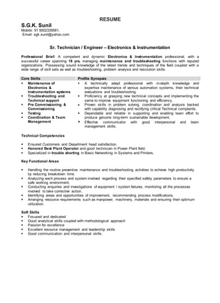 RESUME
S.G.K. Sunil
Mobile: 91 9502339581,
Email: sgk.sunil@yahoo.com
Sr. Technician / Engineer – Electronics & Instrumentation
Professional Brief: A competent and dynamic Electronics & Instrumentation professional, with a
successful career spanning 18 yrs, managing maintenance and troubleshooting functions with reputed
organizations. Possessing sound knowledge of the latest trends and techniques of the field coupled with a
wide range of skill sets as well as troubleshooting, problem analysis and resolution skills.
Core Skills Profile Synopsis
 Maintenance of
Electronics &
Instrumentation systems
 Troubleshooting and
Technical support
 Pre Commissioning &
Commissioning
 Testing
 Coordination & Team
Management
 A technically adept professional with in-depth knowledge and
expertise maintenance of various automation systems, their technical
evaluations and troubleshooting.
 Proficiency at grasping new technical concepts and implementing the
same to improve equipment functioning and efficiency.
 Proven skills in problem solving, coordination and analysis backed
with capability diagnosing and rectifying critical Technical complaints.
 Dependable and reliable in supporting and enabling team effort to
produce genuine long-term sustainable development.
 Effective communicator with good interpersonal and team
management skills.
Technical Competencies
 Ensured Customers and Department head satisfaction.
 Honored Best Plant Operator and good technician in Power Plant field.
 Specialized in trouble shorting in Basic Networking in Systems and Printers.
Key Functional Areas
 Handling the routine preventive maintenance and troubleshooting activities to achieve high productivity
by reducing breakdown time.
 Analyzing each process and system involved regarding their specified safety parameters to ensure a
safe working environment.
 Conducting enquiries and investigations of equipment / system failures, monitoring all the processes
involved to take corrective action.
 Identifying areas and opportunities of improvement, recommending process modifications.
 Arranging resource requirements such as manpower, machinery, materials and ensuring their optimum
utilization.
Soft Skills
 Focused and dedicated
 Good analytical skills coupled with methodological approach
 Passion for excellence
 Excellent resource management and leadership skills
 Good communication and interpersonal skills.
 