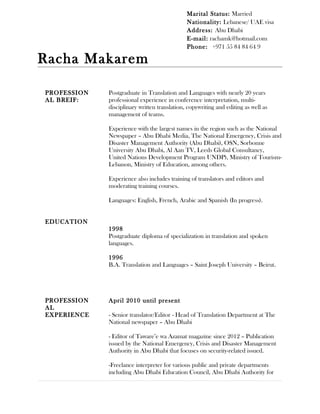 Racha Makarem
PROFESSION
AL BREIF:
EDUCATION
Postgraduate in Translation and Languages with nearly 20 years
professional experience in conference interpretation, multi-
disciplinary written translation, copywriting and editing as well as
management of teams.
Experience with the largest names in the region such as the National
Newspaper – Abu Dhabi Media, The National Emergency, Crisis and
Disaster Management Authority (Abu Dhabi), OSN, Sorbonne
University Abu Dhabi, Al Aan TV, Leeds Global Consultancy,
United Nations Development Program UNDP), Ministry of Tourism-
Lebanon, Ministry of Education, among others.
Experience also includes training of translators and editors and
moderating training courses.
Languages: English, French, Arabic and Spanish (In progress).
1998
Postgraduate diploma of specialization in translation and spoken
languages.
1996
B.A. Translation and Languages – Saint Joseph University – Beirut.
PROFESSION
AL
April 2010 until present
EXPERIENCE - Senior translator/Editor - Head of Translation Department at The
National newspaper – Abu Dhabi
- Editor of Taware’e wa Azamat magazine since 2012 – Publication
issued by the National Emergency, Crisis and Disaster Management
Authority in Abu Dhabi that focuses on security-related issued.
-Freelance interpreter for various public and private departments
including Abu Dhabi Education Council, Abu Dhabi Authority for
Marital Status: Married
Nationality: Lebanese/ UAE visa
Address: Abu Dhabi
E-mail: rachamk@hotmail.com
Phone: +971 55 84 84 64 9
 