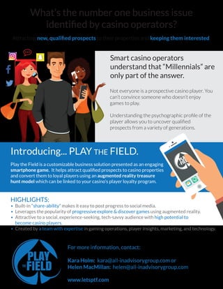 What’s the number one business issue
identiﬁed by casino operators?
Attracting new, qualiﬁed prospects to their properties and keeping them interested.
Introducing... PLAY THE FIELD.
Play the Field is a customizable business solution presented as an engaging
smartphone game. It helps attract qualiﬁed prospects to casino properties
and convert them to loyal players using an augmented reality treasure
hunt model which can be linked to your casino’s player loyalty program.
Smart casino operators
understand that “Millennials” are
only part of the answer.
Not everyone is a prospective casino player. You
can’t convince someone who doesn’t enjoy
games to play.
Understanding the psychographic proﬁle of the
player allows you to uncover qualiﬁed
prospects from a variety of generations.
HIGHLIGHTS:
• Built-in “share-ability” makes it easy to post progress to social media.
• Leverages the popularity of progressive explore & discover games using augmented reality.
• Attractive to a social, experience-seeking, tech-savvy audience with high potential to
become casino players.
• Created by a team with expertise in gaming operations, player insights, marketing, and technology.
For more information, contact:
Kara Holm: kara@all-inadvisorygroup.com or
Helen MacMillan: helen@all-inadvisorygroup.com



www.letsptf.com
 