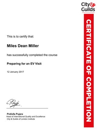 xxxxxxxThis is to certify that:
xxxxxxxMiles Dean Miller
xxxxxxxhas successfully completed the course
xxxxxxxPreparing for an EV Visit
xxxxxxx12 January 2017
xxxxxxxPrafulla Pujara
xxxx.xxHead of International Quality and Excellence
xxxxxxxCity & Guilds of London institute
Powered by TCPDF (www.tcpdf.org)
 
