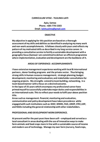 1
CURRICULUM VITAE - TUULIMA LAITI
Apia, Samoa
Phone. +685 778-5303
Email. laitituulima@gmail.com
OBJECTIVE
My objective inapplying for this positionare basedon a thorough
assessment of my skills andabilities as identifiedinanalysing my many work
and non-work accomplishments. It follows closely withyours andreflects my
patternof my motivatedskills as describedinmy long service career. In
providing a consultative service tofortify asustainable development witha
geographic focus (Samoa) I am committedtodeliver an efficient programme
where implementation, evaluationanddevelopment are the backbone of it.
AREAS OF EXPERIENCE- ACCOMPLISHMENTS
I have extensivemanagement experience working with local &international
partners , donor funding programs and the private sector. Thus bringing
strong skills inhuman resource management; strategic planning;budget
development;monitoring andevaluation;and stakeholder consultations for
ongoing projects. My strengths extendtoteambuilding, networking, ina
team basedmanner witha focus on a desiredoutcome.
In the lapse of 35 years whichencompass my professional career have
primed myself tosuccessfully undertakemajor duties andresponsibilities in
an international scale. This to reflect your needs tofulfil your above position
title.
Areas suchas management. financial, monitoring and evaluation,
communicationand policy development have takenprecedence while
engagedwithsuch institutions suchas:MAF, MNRE, FAO, UNDP, STEC,USP,
and NGOs including the general relationshipwithother stakeholders.
PROFESSIONAL AND DEVELOPMENTWORKEXPERIENCE.
At present andfor the past years have beenself – employedand servedas a
local consultant in areas dealing withthe use of innovative ways to make
farm animals and food crops more in line witha sustainable source of income
and modern use of technology. Manage my own farm (nursery, foodcrops,
 