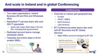 © British Telecommunications plc
16
And scale in Ireland and in global Conferencing
 Two sales organisations: Ireland
Business (NI and RoI) and Wholesale
(RoI)
 Networked IT services team with over
500 IT specialists
– works with major client base in NI and
RoI, including both governments
 Dedicated account teams manage
wholesale clients
 Telesales and online sales in NI for
smaller SMEs
Ireland Conferencing
 Channels to market split geographically
– Europe
– APAC / AMEA
– North America
– Latin America
 BT Conferencing sales teams also work
with BT Business and BT Global
Services
– Major MNCs account managed by BT GS
 