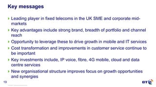 © British Telecommunications plc
19
Key messages
Leading player in fixed telecoms in the UK SME and corporate mid-
markets
Key advantages include strong brand, breadth of portfolio and channel
reach
Opportunity to leverage these to drive growth in mobile and IT services
Cost transformation and improvements in customer service continue to
be important
Key investments include, IP voice, fibre, 4G mobile, cloud and data
centre services
New organisational structure improves focus on growth opportunities
and synergies
 