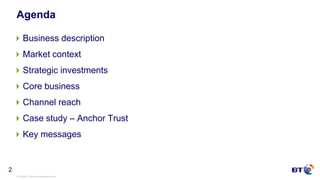 © British Telecommunications plc
2
Agenda
Business description
Market context
Strategic investments
Core business
Channel reach
Case study – Anchor Trust
Key messages
 
