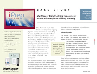 When Miami-Dade County Public
Schools set out to create an engaging,
high tech learning environment for its new iPrep
Academy, Capital Task Force Coordinator Roger
Ball turned to WattStopper for lighting controls.
Ball, with assistance from WattStopper’s local rep,
Fletcher Vanyo of FRM, selected Digital Lighting
Management (DLM) controls, including
dimming devices, personal controls
and occupancy sensors. The controls
enhance the remodeled Miami school,
updated with colorful open spaces
incorporating digital teaching tools,
while also meeting the requirements
of the ASHRAE Standard 90.1-2007
energy code.
The fast track remodeling project challenged the
design and construction teams, as the work had to
be completed in just three months. Head Electrician
Guillermo Lugo had already installed new Cree
LR24 LED lighting fixtures before the controls were
C A S E   S T U D Y
WattStopper Digital Lighting Management
accelerates completion of iPrep Academy
specified, and he was delighted to discover how easy
it was to connect the DLM products.
Ease of installation
“I’ve installed a lot of different lighting controls
over the years,” Lugo explained, “and DLM was the
easiest. The wiring is extremely simple, and Plug
n’ Go automatic configuration is a real
time saver. I was able customize several
parameters using the handy wireless
configuration tool. With this intuitive remote,
it will be very simple to maintain the
system.” Lugo had the controls installed and
operational just two weeks after they were
specified.
Roger Ball confirms the ease of installation and also
praises the functionality of DLM, noting, “The school
board, students, teachers and architects are all very
happy with the controls. They are easy to use, and
operate exactly as we had intended. I couldn’t feel
better about my decision.”
Miami-Dade
County Public
Schools
Miami, FL
www.wattstopper.com 800.879.8585
WattStopper Lighting Controls Used:
LMRC-101, LMRC-212 and LMRC-213
digital room controllers;
LMUC-100 and LMDX-100 digital
occupancy sensors;
LMDM-101 digital dimming switches
and LMRH-105 digital IR remote
controls;
LMCT-100 digital wireless
configuration tool
December 2010
“With this intuitive
remote, it will
be very simple
to maintain the
system.”
 