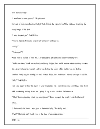 10 | P a g e
have been so long?”
“I was busy in some project”. He protested.
So what is your plan about our baby? Well, I think the plans for us? She blinked, forgetting the
tacky things of the past.
“I want to meet you”. Said Calvin.
“You’ve been in Cafeteria almost half an hour!” ordered he.
“Really?”
“Yeah really”!
Adele was so excited to hear this. She decided to get ready and reached at that place.
Calvin was there, Adele ran and unconsciously hugged her, and it was the most soothing moment
for a lover to have his warmth. Adele was feeling the same, while Calvin was not feeling
satisfied. Why are you looking so dull? Asked Adele, as it had been a number of days to see him.
“Ade?” Said Calvin.
I am very happy to hear this news of your pregnancy but I want to say you something. See, don’t
think something wrong. What am I going to say is most credible for both of us.
“What? I am not getting what you want to say?” For a moment she simply looked at her and
asked.
“I don’t need this baby, I want you to abort this baby,” he finally said.
What? What you said? Adele was in the state of unconsciousness.
 