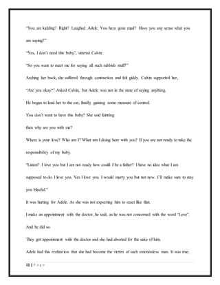 11 | P a g e
“You are kidding? Right? Laughed Adele. You have gone mad? Have you any sense what you
are saying?”
“Yes, I don’t need this baby”, uttered Calvin.
“So you want to meet me for saying all such rubbish stuff?”
Arching her back, she suffered through contraction and felt giddy. Calvin supported her,
“Are you okay?” Asked Calvin, but Adele was not in the state of saying anything.
He began to lead her to the car, finally gaining some measure of control.
You don’t want to have this baby? She said fainting
then why are you with me?
Where is your love? Who am I? What am I doing here with you? If you are not ready to take the
responsibility of my baby.
“Listen? I love you but I am not ready how could I be a father? I have no idea what I am
supposed to do. I love you. Yes I love you. I would marry you but not now. I’ll make sure to stay
you blissful.”
It was hurting for Adele. As she was not expecting him to react like that.
I make an appointment with the doctor, he said, as he was not concerned with the word “Love”.
And he did so.
They got appointment with the doctor and she had aborted for the sake of him.
Adele had this realization that she had become the victim of such emotionless man. It was true,
 