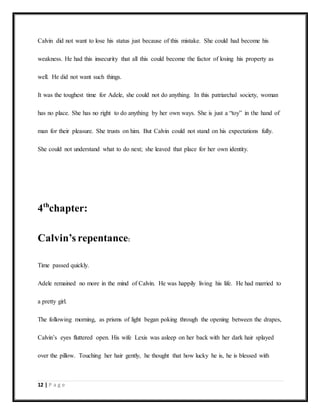 12 | P a g e
Calvin did not want to lose his status just because of this mistake. She could had become his
weakness. He had this insecurity that all this could become the factor of losing his property as
well. He did not want such things.
It was the toughest time for Adele, she could not do anything. In this patriarchal society, woman
has no place. She has no right to do anything by her own ways. She is just a “toy” in the hand of
man for their pleasure. She trusts on him. But Calvin could not stand on his expectations fully.
She could not understand what to do next; she leaved that place for her own identity.
4th
chapter:
Calvin’s repentance:
Time passed quickly.
Adele remained no more in the mind of Calvin. He was happily living his life. He had married to
a pretty girl.
The following morning, as prisms of light began poking through the opening between the drapes,
Calvin’s eyes fluttered open. His wife Lexis was asleep on her back with her dark hair splayed
over the pillow. Touching her hair gently, he thought that how lucky he is, he is blessed with
 
