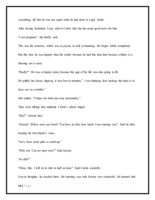 13 | P a g e
everything, till that he was not regret what he had done to a girl, Adele.
After having breakfast, Lexis said to Calvin that she has some good news for him.
“I am pregnant,” she finally said.
This was the sentence, which was as joyous as well as haunting. He forgot Adele completely.
But this time he was happier than the earlier because he had this idea that became a father is a
blessing not a curse.
“Really?” He was so happy today because this gap of his life was also going to fill.
He pulled her closer, figuring it was best to mention,” I was thinking how lucking the baby is to
have you as a mother.”
She smiled, “I hope our baby has your personality.”
They were talking that suddenly Calvin’s phone ringed.
“Hey?” Jeremy here.
“Jeremy? Where were you been? You have no idea how much I was missing you”. Said he after
hearing his best friend’s voice.
“Let’s have some plan to catch-up.”
“Why not. Can we meet now?” Said Jeremy
“In club?”
“Okay, fine. I will be in club in half an hour.” Said Calvin excitedly.
Lost in thoughts, he reached there. His meeting was with Jeremy was wonderful. He learned that
 