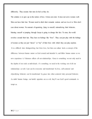 16 | P a g e
differently. They assume that men do feel as they do.
The solution is to give up on the notion of love. It does not exist. It does not serve women well.
Men can have their lust. Women need to ditch their romantic notions and see it as it is. Men don't
care about women. No amount of agonizing, lying to oneself, rationalizing their behavior,
blaming oneself or jumping through hoops is going to change this fact. To men, the world
revolves around their lust. They have no feelings like “love”. They can just play with the feelings
of women as they are just “slaves” or “toy” of their lives with which they can play anytime.
It is a difficult time distinguishing lust from love, but then our culture lacks a concept of the
difference between human nature as God created and intended it, and fallen human nature as we
now experience it. Falseness affects all our relationships. Grace is something we not only need in
the depths of our souls as individuals; it’s something we need in the working out of all our
relationships as well. Lust can be overcome and transformed by love, self-centered and
objectifying behavior can be transformed by grace into other-centered truly personal behavior.
As sinful human beings, our lustful appetites are so evil; they’ll use God’s good commands to
tempt us.
 