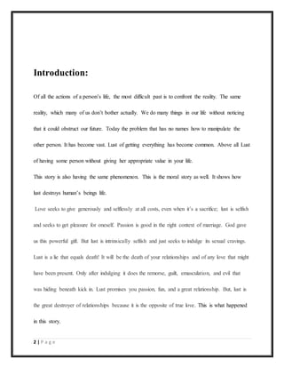 2 | P a g e
Introduction:
Of all the actions of a person’s life, the most difficult past is to confront the reality. The same
reality, which many of us don’t bother actually. We do many things in our life without noticing
that it could obstruct our future. Today the problem that has no names how to manipulate the
other person. It has become vast. Lust of getting everything has become common. Above all Lust
of having some person without giving her appropriate value in your life.
This story is also having the same phenomenon. This is the moral story as well. It shows how
lust destroys human’s beings life.
Love seeks to give generously and selflessly at all costs, even when it’s a sacrifice; lust is selfish
and seeks to get pleasure for oneself. Passion is good in the right context of marriage. God gave
us this powerful gift. But lust is intrinsically selfish and just seeks to indulge its sexual cravings.
Lust is a lie that equals death! It will be the death of your relationships and of any love that might
have been present. Only after indulging it does the remorse, guilt, emasculation, and evil that
was hiding beneath kick in. Lust promises you passion, fun, and a great relationship. But, lust is
the great destroyer of relationships because it is the opposite of true love. This is what happened
in this story.
 