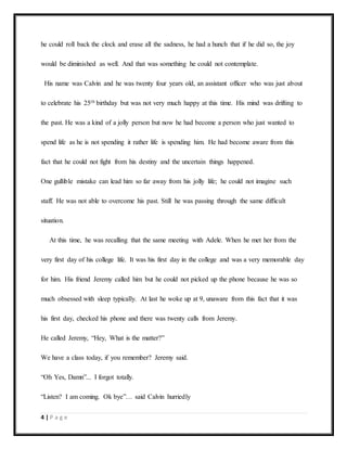 4 | P a g e
he could roll back the clock and erase all the sadness, he had a hunch that if he did so, the joy
would be diminished as well. And that was something he could not contemplate.
His name was Calvin and he was twenty four years old, an assistant officer who was just about
to celebrate his 25th birthday but was not very much happy at this time. His mind was drifting to
the past. He was a kind of a jolly person but now he had become a person who just wanted to
spend life as he is not spending it rather life is spending him. He had become aware from this
fact that he could not fight from his destiny and the uncertain things happened.
One gullible mistake can lead him so far away from his jolly life; he could not imagine such
staff. He was not able to overcome his past. Still he was passing through the same difficult
situation.
At this time, he was recalling that the same meeting with Adele. When he met her from the
very first day of his college life. It was his first day in the college and was a very memorable day
for him. His friend Jeremy called him but he could not picked up the phone because he was so
much obsessed with sleep typically. At last he woke up at 9, unaware from this fact that it was
his first day, checked his phone and there was twenty calls from Jeremy.
He called Jeremy, “Hey, What is the matter?”
We have a class today, if you remember? Jeremy said.
“Oh Yes, Damn”... I forgot totally.
“Listen? I am coming. Ok bye”… said Calvin hurriedly
 