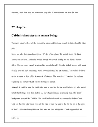 6 | P a g e
everyone, even from him, but past cannot stay hide. A person cannot run from his past.
2nd
chapter:
Calvin’s character as a human being:
This news was a kind of jerk for him and he again could not stop himself to think about his bitter
past.
It was just after three days from the very 1st day of his college. He arrived alone. His friend
Jeremy was on leave. And as he strolled through the crowd, looking for his friends, he saw
Adele. She was pretty enough to attract him towards herself. She also looked his way with a pair
of hazy eyes that kept on coming. As he approached her, she felt stumbled. She wanted to move
on but he stood in front of her in a couple of minutes. That was their 1st meeting. An ordinary
beginning had started but girl was not looking so relaxed.
Although it could be seen that Adele also used to love him but she was kind of a girl who wanted
to hide her feelings even from Calvin. As she’s been orphaned as a young child. Her family
background was not like Calvin’s. She loved her but she could not express her before Calvin
while on the other side Calvin was not this type of man. He used to like her but not in the sense
of “love”. He wanted to spend some time with her. And it happened. Calvin approached her,
 