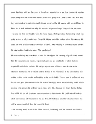 7 | P a g e
made friendship with her. Everyone in the college, was shocked to see these two people together
even Jeremy was not aware from the trick which was going on in Calvin’s mind. In a little time,
they were so close to each other. Adele trusted him a lot. She felt secured with him and knew he
loved her as well, and that was why she accepted his proposal to go along with his rest house.
He came out from his thoughts when his phone ringed. He forgot about that meeting which was
going to hold in office auditorium. One of his friends made him realized about that meeting. He
came out from his house and rush towards his office. After meeting he came back home and felt
his mind drifting back to the past. Who was he then?
He was fun loving boy, who loved to have fun but enjoyed the company of good friends around
him. He was erratic and creative. Super intelligent and has a multitude of talents that are
respectable and almost enviable. He had got a great sense of humor when it came to the
situations that he had put in with life and his looked fit his personality, in the sense that he had
quirky looking on the outside and quirking acting on the inside. He was good in studies and now
he was on a good post but besides all this he was not happy. There was something, which he was
missing in his present life and that was to ruin a girl’s life. He could not forget that the darkest
hour of his life but still he cannot make reparation for that mistake. He could not roll back the
clock and vanished all the calamities he had done. He had made a number of achievements but
still he was not satisfied form the core of his heart.
After reaching home, he sat on the couch for hours, wondering how this situation had come to
 