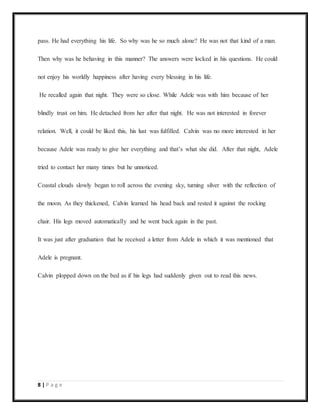 8 | P a g e
pass. He had everything his life. So why was he so much alone? He was not that kind of a man.
Then why was he behaving in this manner? The answers were locked in his questions. He could
not enjoy his worldly happiness after having every blessing in his life.
He recalled again that night. They were so close. While Adele was with him because of her
blindly trust on him. He detached from her after that night. He was not interested in forever
relation. Well, it could be liked this, his lust was fulfilled. Calvin was no more interested in her
because Adele was ready to give her everything and that’s what she did. After that night, Adele
tried to contact her many times but he unnoticed.
Coastal clouds slowly began to roll across the evening sky, turning silver with the reflection of
the moon. As they thickened, Calvin learned his head back and rested it against the rocking
chair. His legs moved automatically and he went back again in the past.
It was just after graduation that he received a letter from Adele in which it was mentioned that
Adele is pregnant.
Calvin plopped down on the bed as if his legs had suddenly given out to read this news.
 