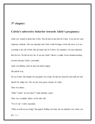 9 | P a g e
3rd
chapter:
Calvin’s subversive behavior towards Adele’s pregnancy:
Adele ever wanted to spend time Calvin. But she had no idea that for Calvin, it was just for some
temporary moments. She was expecting that Calvin would be happy to hear this news, as it was
according to the will of both. But she forgot that for Calvin’s his reputation was most important
than his love. He did not love her. It was just Adele’s illusion or might be her misunderstanding
towards knowing Calvin’s personality.
Adele was thinking when he hears the phone ringing.
She picked it up.
He was Calvin. She thought her perception was wrong. He did care about her and could not stop
himself for calling her. This was the most joyous moment for Adele.
There was silence…
“Hello? Calvin? Are you there?” Adele hurriedly asked.
There was a complete silence on the other side.
“Yes it’s me”. Calvin responded.
“What on earth are you doing? She gasped. Holding her head, she was hunched over, where you
 