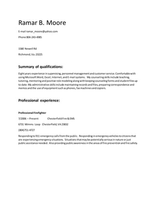 Ramar B. Moore
E-mail ramar_moore@yahoo.com
Phone 804-243-4985
1580 Newell Rd
Richmond,Va.23225
Summary of qualifications:
Eightyears experience insupervising,personnel managementandcustomerservice.Comfortablewith
usingMicrosoftWord, Excel, Internet,andE-mail systems. My counselingskillsinclude teaching,
tutoring,mentoringandpositive role modelingalongwithkeepingcounselingformsandstudentfilesup
to date.My administrative skillsinclude maintainingrecordsandfiles,preparingcorrespondence and
memosandthe use of equipmentsuchasphones,fax machinesandcopiers.
Professional experience:
Professional Firefighter
7/2006 – Present ChesterfieldFire &EMS
6731 Mimms Loop Chesterfield, VA 23832
(804)751-4727
Respondingto911 emergencycallsfromthe public. Respondinginemergencyvehicles tocitizens that
are experiencingemergency situations. Situations thatmaybe potentiallyseriousin nature orjust
publicassistance needed. Alsoprovidingpublicawarenessinthe areasof fire preventionandfire safety.
 