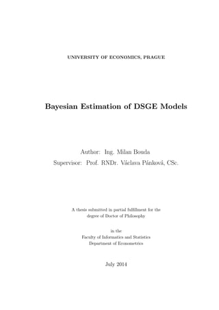 UNIVERSITY OF ECONOMICS, PRAGUE
Bayesian Estimation of DSGE Models
Author: Ing. Milan Bouda
Supervisor: Prof. RNDr. Václava Pánková, CSc.
A thesis submitted in partial fulﬁllment for the
degree of Doctor of Philosophy
in the
Faculty of Informatics and Statistics
Department of Econometrics
July 2014
 