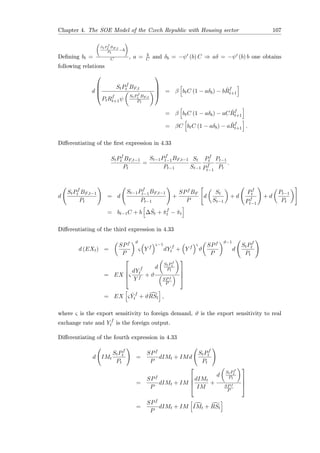 Chapter 4. The SOE Model of the Czech Republic with Housing sector 107
Deﬁning bt =
StP
f
t BF,t
Pt
−b
C , a = b
C and δb = −ψ (b) C ⇒ aδ = −ψ (b) b one obtains
following relations
d




StPf
t BF,t
PtRf
t+1ψ
StPf
t BF,t
Pt



 = β btC (1 − aδb) − b ˆRf
t+1
= β btC (1 − aδb) − aC ˆRf
t+1
= βC btC (1 − aδb) − a ˆRf
t+1 .
Diﬀerentiating of the ﬁrst expression in 4.33
StPf
t BF,t−1
Pt
=
St−1Pf
t−1BF,t−1
Pt−1
St
St−1
Pf
t
Pf
t−1
Pt−1
Pt
.
d
StPf
t BF,t−1
Pt
= d
St−1Pf
t−1BF,t−1
Pt−1
+
SPf BF
P
d
St
St−1
+ d
Pf
t
Pf
t−1
+ d
Pt−1
Pt
= bt−1C + b ∆ ˆSt + ˆπf
t − ˆπt
Diﬀerentiating of the third expression in 4.33
d (EXt) =
SPf
P
ϑ
ς Y f
ς−1
dY f
t + Y f
ς
ϑ
SPf
P
ϑ−1
d
StPf
t
Pt
= EX



ς
dY f
t
Y f
+ ϑ
d
StPf
t
Pt
SPf
P




= EX ς ˆY f
t + ϑRSt ,
where ς is the export sensitivity to foreign demand, ϑ is the export sensitivity to real
exchange rate and Y f
t is the foreign output.
Diﬀerentiating of the fourth expression in 4.33
d IMt
StPf
t
Pt
=
SPf
P
dIMt + IMd
StPf
t
Pt
=
SPf
P
dIMt + IM




dIMt
IM
+
d
StPf
t
Pt
SPf
P




=
SPf
P
dIMt + IM IMt + RSt
 