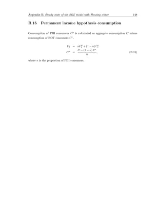 Appendix B. Steady state of the SOE model with Housing sector 148
B.15 Permanent income hypothesis consumption
Consumption of PIH consumers Cp is calculated as aggregate consumption C minus
consumption of ROT consumers Cr.
Ct = nCp
t + (1 − n) Cr
t
Cp
=
C − (1 − n) Cr
n
, (B.15)
where n is the proportion of PIH consumers.
 