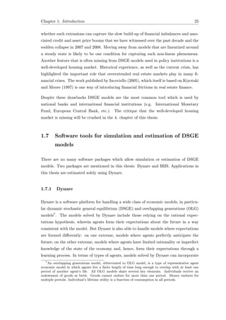 Chapter 1. Introduction 25
whether such extensions can capture the slow build-up of ﬁnancial imbalances and asso-
ciated credit and asset price booms that we have witnessed over the past decade and the
sudden collapse in 2007 and 2008. Moving away from models that are linearized around
a steady state is likely to be one condition for capturing such non-linear phenomena.
Another feature that is often missing from DSGE models used in policy institutions is a
well-developed housing market. Historical experience, as well as the current crisis, has
highlighted the important role that overextended real estate markets play in many ﬁ-
nancial crises. The work published by Iacoviello (2005), which itself is based on Kiyotaki
and Moore (1997) is one way of introducing ﬁnancial frictions in real estate ﬁnance.
Despite these drawbacks DSGE models are the most common tool which is used by
national banks and international ﬁnancial institutions (e.g. International Monetary
Fund, European Central Bank, etc.). The critique that the well-developed housing
market is missing will be crushed in the 4. chapter of this thesis.
1.7 Software tools for simulation and estimation of DSGE
models
There are no many software packages which allow simulation or estimation of DSGE
models. Two packages are mentioned in this thesis: Dynare and IRIS. Applications in
this thesis are estimated solely using Dynare.
1.7.1 Dynare
Dynare is a software platform for handling a wide class of economic models, in particu-
lar dynamic stochastic general equilibrium (DSGE) and overlapping generations (OLG)
models7. The models solved by Dynare include those relying on the rational expec-
tations hypothesis, wherein agents form their expectations about the future in a way
consistent with the model. But Dynare is also able to handle models where expectations
are formed diﬀerently: on one extreme, models where agents perfectly anticipate the
future; on the other extreme, models where agents have limited rationality or imperfect
knowledge of the state of the economy and, hence, form their expectations through a
learning process. In terms of types of agents, models solved by Dynare can incorporate
7
An overlapping generations model, abbreviated to OLG model, is a type of representative agent
economic model in which agents live a ﬁnite length of time long enough to overlap with at least one
period of another agent’s life. All OLG models share several key elements. Individuals receive an
endowment of goods at birth. Goods cannot endure for more than one period. Money endures for
multiple periods. Individual’s lifetime utility is a function of consumption in all periods.
 