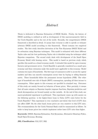 Abstract
Thesis is dedicated to Bayesian Estimation of DSGE Models. Firstly, the history of
DSGE modeling is outlined as well as development of this macroeconometric ﬁeld in
the Czech Republic and in the rest of the world. Secondly, the comprehensive DSGE
framework is described in detail. It means that everyone is able to specify or estimate
arbitrary DSGE model according to this framework. Thesis contains two empirical
studies. The ﬁrst study describes derivation of the New Keynesian DSGE Model and
its estimation using Bayesian techniques. This model is estimated with three diﬀerent
Taylor rules and the best performing Taylor rule is identiﬁed using the technique called
Bayesian comparison. The second study deals with development of the Small Open
Economy Model with housing sector. This model is based on previous study which
speciﬁes this model as a closed economy model. I extended this model by open economy
features and government sector. Czech Republic is generally considered as a small open
economy and these extensions make this model more applicable to this economy. Model
contains two types of households. The ﬁrst type of consumers is able to access the capital
markets and they can smooth consumption across time by buying or selling ﬁnancial
assets. These households follow the permanent income hypothesis (PIH). The other
type of household uses rule of thumb (ROT) consumption, spending all their income to
consumption. Other agents in this economy are speciﬁed in standard way. Outcomes
of this study are mainly focused on behavior of house prices. More precisely, it means
that all main outputs as Bayesian impulse response functions, Bayesian prediction and
shock decomposition are focused mainly on this variable. At the end of this study one
macro-prudential experiment is performed. This experiment comes up with answer on
the following question: is the higher/lower Loan to Value (LTV) ratio better for the
Czech Republic? This experiment is very conclusive and shows that level of LTV does
not aﬀect GDP. On the other hand, house prices are very sensitive to this LTV ratio.
The recommendation for the Czech National Bank could be summarized as follows. In
order to keep house prices less volatile implement rather lower LTV ratio than higher.
Keywords: DSGE, Bayesian Estimation, New Keynesian, Alternative Monetary Policy,
Small Open Economy, Housing.
JEL Classiﬁcation: E12, E17, E62.
 