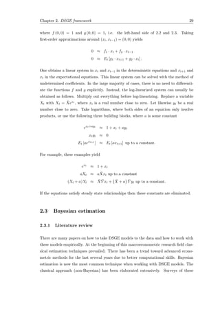 Chapter 2. DSGE framework 29
where f (0, 0) = 1 and g (0, 0) = 1, i.e. the left-hand side of 2.2 and 2.3. Taking
ﬁrst-order approximations around (xt, xt−1) = (0, 0) yields
0 ≈ f1 · xt + f2 · xt−1
0 ≈ Et [g1 · xt+1 + g2 · xt] .
One obtains a linear system in xt and xt−1 in the deterministic equations and xt+1 and
xt in the expectational equations. This linear system can be solved with the method of
undetermined coeﬃcients. In the large majority of cases, there is no need to diﬀerenti-
ate the functions f and g explicitly. Instead, the log-linearized system can usually be
obtained as follows. Multiply out everything before log-linearizing. Replace a variable
Xt with Xt = ¯Xext , where xt is a real number close to zero. Let likewise yt be a real
number close to zero. Take logarithms, where both sides of an equation only involve
products, or use the following three building blocks, where a is some constant
ext+ayt
≈ 1 + xt + ayt
xtyt ≈ 0
Et [aext+1
] ≈ Et [axt+1] up to a constant.
For example, these examples yield
ext
≈ 1 + xt
aXt ≈ a ¯Xxt up to a constant
(Xt + a) Yt ≈ ¯X ¯Y xt + ¯X + a ¯Y yt up to a constant.
If the equations satisfy steady state relationships then these constants are eliminated.
2.3 Bayesian estimation
2.3.1 Literature review
There are many papers on how to take DSGE models to the data and how to work with
these models empirically. At the beginning of this macroeconometric research ﬁeld clas-
sical estimation techniques prevailed. There has been a trend toward advanced econo-
metric methods for the last several years due to better computational skills. Bayesian
estimation is now the most common technique when working with DSGE models. The
classical approach (non-Bayesian) has been elaborated extensively. Surveys of these
 